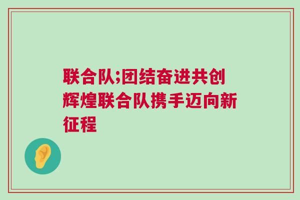 聯(lián)合隊;團結(jié)奮進共創(chuàng)輝煌聯(lián)合隊攜手邁向新征程