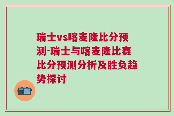 瑞士vs喀麥隆比分預(yù)測-瑞士與喀麥隆比賽比分預(yù)測分析及勝負(fù)趨勢探討