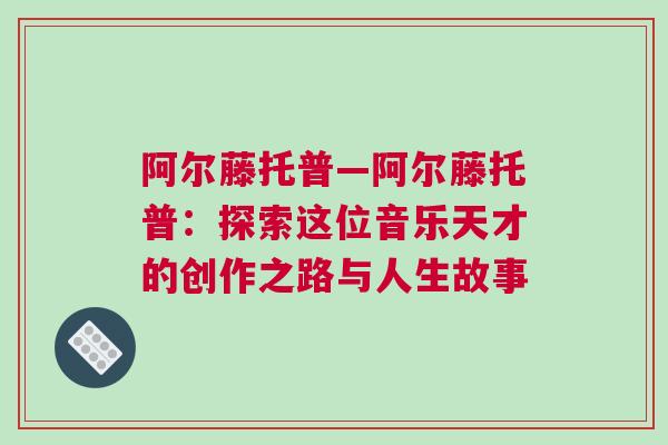 阿爾藤托普—阿爾藤托普：探索這位音樂(lè)天才的創(chuàng)作之路與人生故事