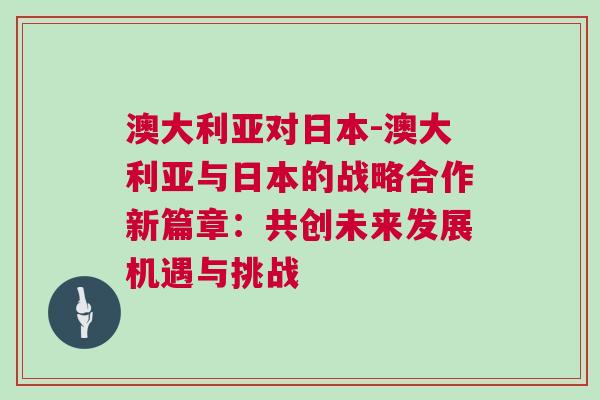 澳大利亞對日本-澳大利亞與日本的戰略合作新篇章：共創未來發展機遇與挑戰