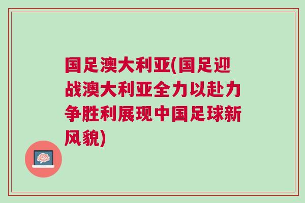 國足澳大利亞(國足迎戰澳大利亞全力以赴力爭勝利展現中國足球新風貌)