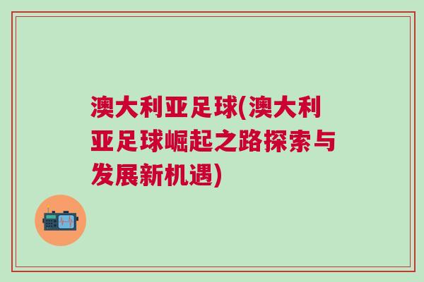 澳大利亞足球(澳大利亞足球崛起之路探索與發展新機遇)