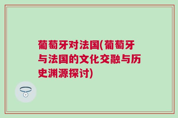 葡萄牙對法國(葡萄牙與法國的文化交融與歷史淵源探討)