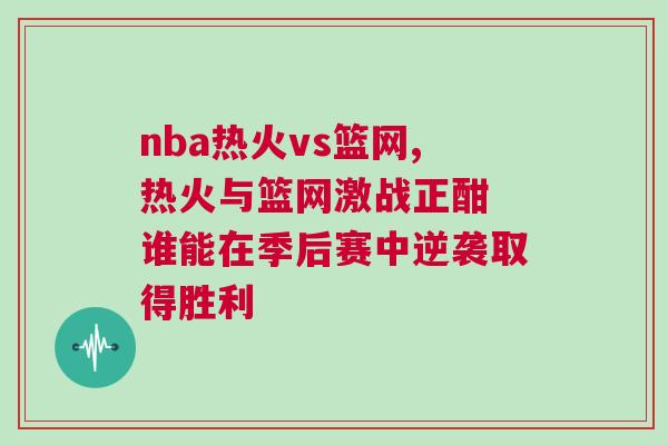 nba熱火vs籃網,熱火與籃網激戰正酣 誰能在季后賽中逆襲取得勝利