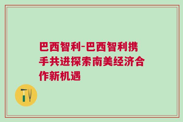 巴西智利-巴西智利攜手共進(jìn)探索南美經(jīng)濟(jì)合作新機遇