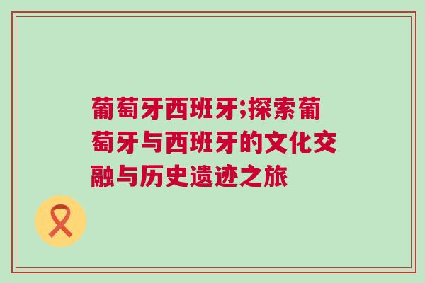 葡萄牙西班牙;探索葡萄牙與西班牙的文化交融與歷史遺跡之旅 葡萄牙西班牙;探索葡萄牙與西班牙的文化交融與歷史遺跡之旅