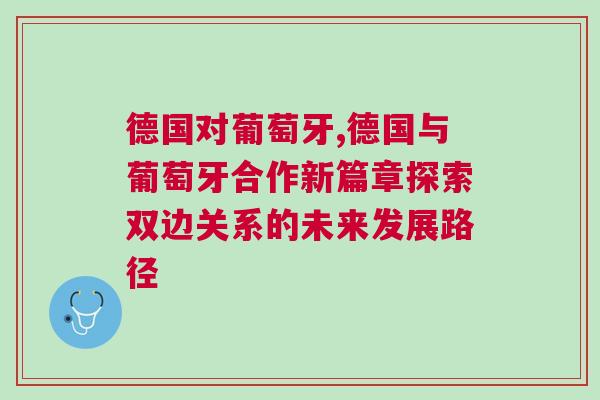 德國對葡萄牙,德國與葡萄牙合作新篇章探索雙邊關系的未來發展路徑