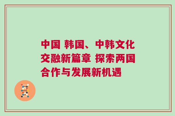 中國 韓國、中韓文化交融新篇章 探索兩國合作與發展新機遇