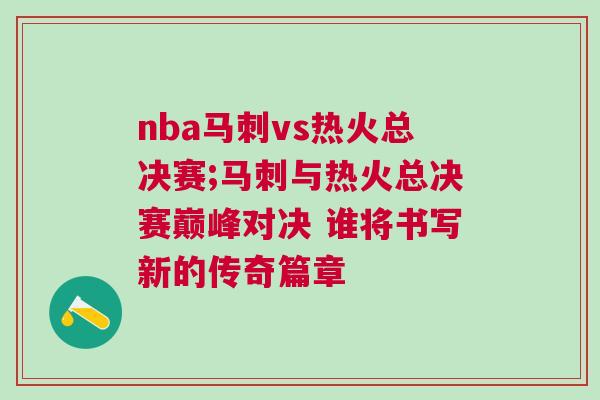 nba馬刺vs熱火總決賽;馬刺與熱火總決賽巔峰對決 誰將書寫新的傳奇篇章
