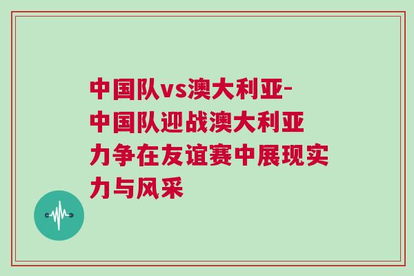 中國隊vs澳大利亞-中國隊迎戰澳大利亞 力爭在友誼賽中展現實力與風采