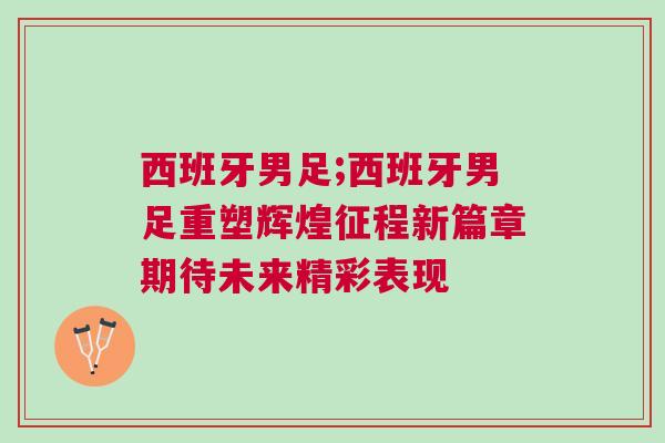 西班牙男足;西班牙男足重塑輝煌征程新篇章期待未來精彩表現