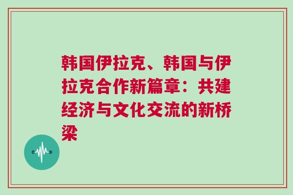韓國伊拉克、韓國與伊拉克合作新篇章：共建經濟與文化交流的新橋梁