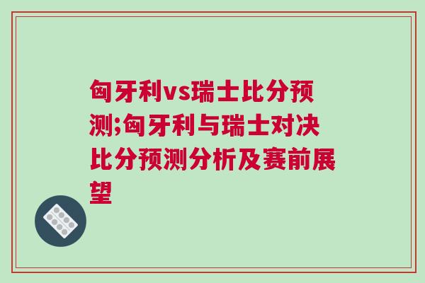 匈牙利vs瑞士比分預(yù)測(cè);匈牙利與瑞士對(duì)決比分預(yù)測(cè)分析及賽前展望