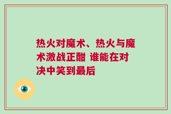 熱火對魔術(shù)、熱火與魔術(shù)激戰(zhàn)正酣 誰能在對決中笑到最后