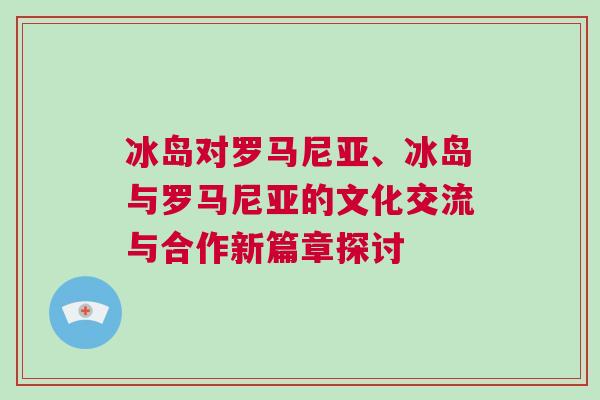 冰島對(duì)羅馬尼亞、冰島與羅馬尼亞的文化交流與合作新篇章探討
