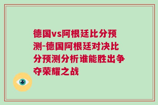 德國vs阿根廷比分預(yù)測-德國阿根廷對(duì)決比分預(yù)測分析誰能勝出爭奪榮耀之戰(zhàn)
