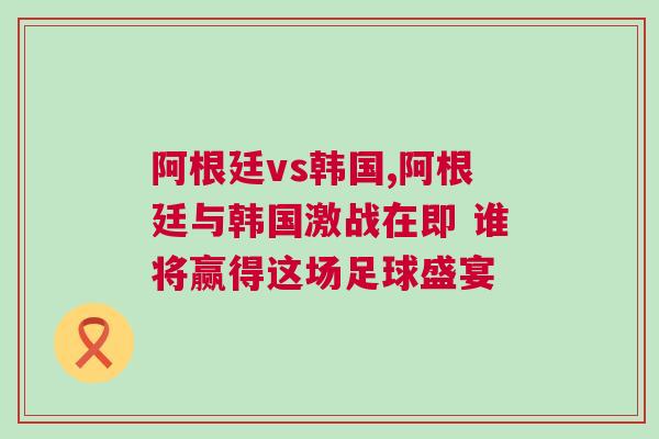 阿根廷vs韓國,阿根廷與韓國激戰在即 誰將贏得這場足球盛宴