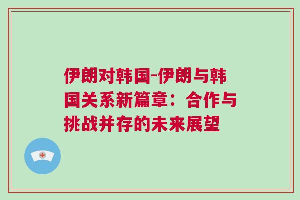 伊朗對(duì)韓國(guó)-伊朗與韓國(guó)關(guān)系新篇章：合作與挑戰(zhàn)并存的未來(lái)展望