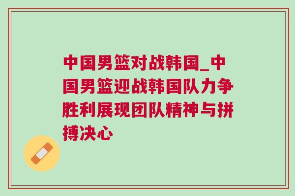 中國男籃對戰韓國_中國男籃迎戰韓國隊力爭勝利展現團隊精神與拼搏決心 中國男籃對戰韓國_中國男籃迎戰韓國隊力爭勝利展現團隊精神與拼搏決心