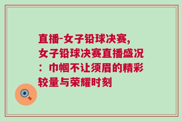 直播-女子鉛球決賽,女子鉛球決賽直播盛況：巾幗不讓須眉的精彩較量與榮耀時(shí)刻