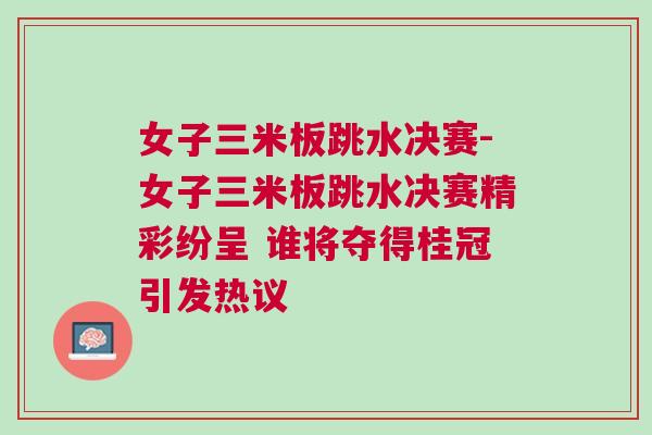 女子三米板跳水決賽-女子三米板跳水決賽精彩紛呈 誰將奪得桂冠引發熱議