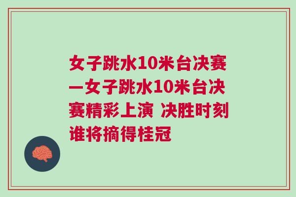 女子跳水10米臺決賽—女子跳水10米臺決賽精彩上演 決勝時刻誰將摘得桂冠