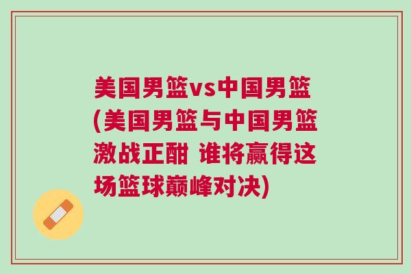 美國(guó)男籃vs中國(guó)男籃(美國(guó)男籃與中國(guó)男籃激戰(zhàn)正酣 誰(shuí)將贏得這場(chǎng)籃球巔峰對(duì)決)
