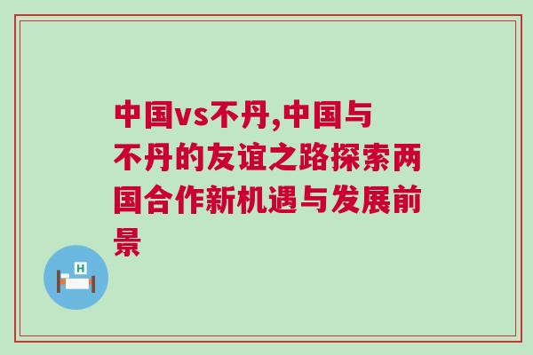 中國vs不丹,中國與不丹的友誼之路探索兩國合作新機遇與發(fā)展前景
