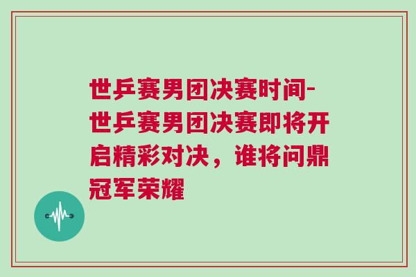世乒賽男團決賽時間-世乒賽男團決賽即將開啟精彩對決，誰將問鼎冠軍榮耀
