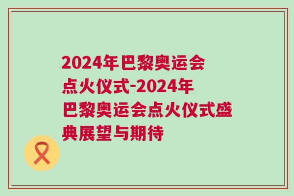 2024年巴黎奧運(yùn)會(huì)點(diǎn)火儀式-2024年巴黎奧運(yùn)會(huì)點(diǎn)火儀式盛典展望與期待