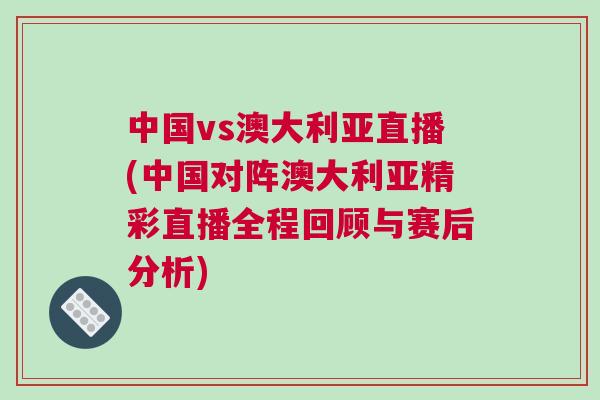 中國(guó)vs澳大利亞直播(中國(guó)對(duì)陣澳大利亞精彩直播全程回顧與賽后分析)