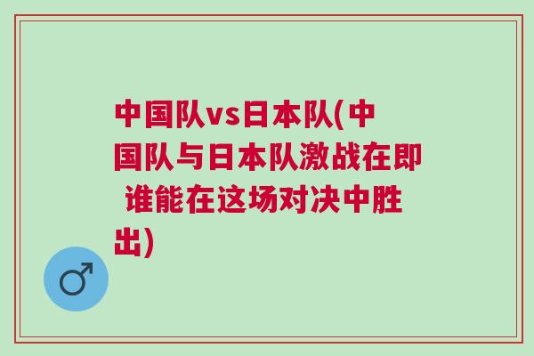 中國隊vs日本隊(中國隊與日本隊激戰在即 誰能在這場對決中勝出)