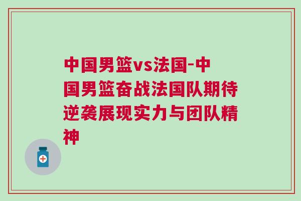 中國男籃vs法國-中國男籃奮戰法國隊期待逆襲展現實力與團隊精神