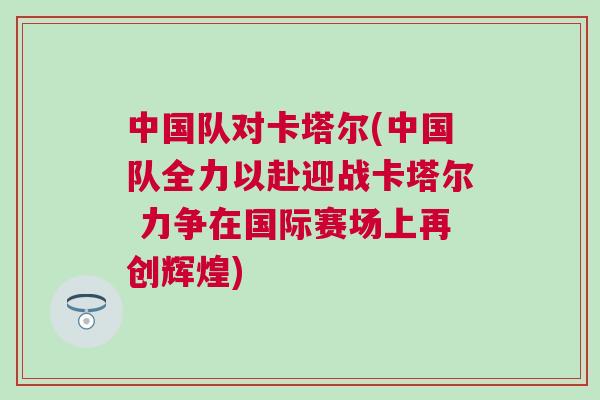 中國隊(duì)對(duì)卡塔爾(中國隊(duì)全力以赴迎戰(zhàn)卡塔爾 力爭在國際賽場上再創(chuàng)輝煌)