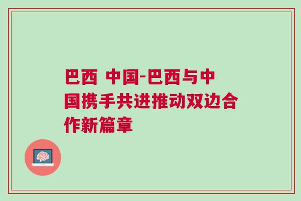 巴西 中國-巴西與中國攜手共進(jìn)推動(dòng)雙邊合作新篇章
