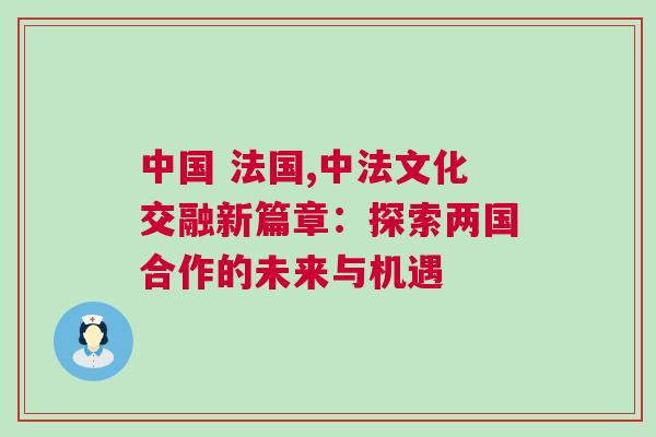 中國 法國,中法文化交融新篇章：探索兩國合作的未來與機(jī)遇