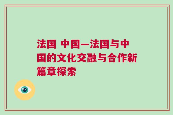 法國 中國—法國與中國的文化交融與合作新篇章探索
