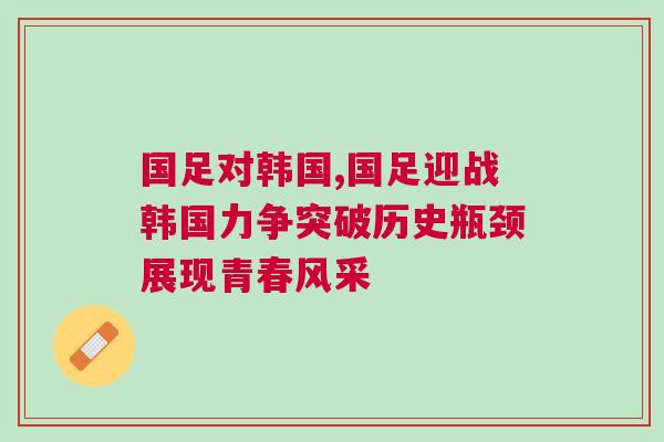國足對韓國,國足迎戰(zhàn)韓國力爭突破歷史瓶頸展現(xiàn)青春風(fēng)采