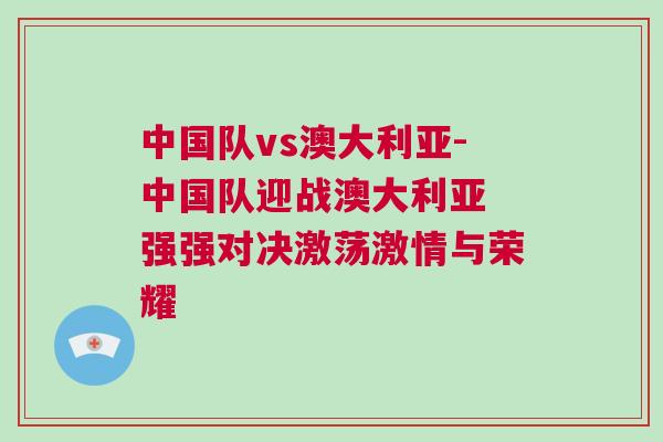 中國隊(duì)vs澳大利亞-中國隊(duì)迎戰(zhàn)澳大利亞 強(qiáng)強(qiáng)對(duì)決激蕩激情與榮耀