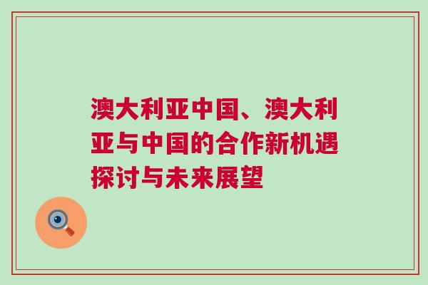 澳大利亞中國、澳大利亞與中國的合作新機遇探討與未來展望
