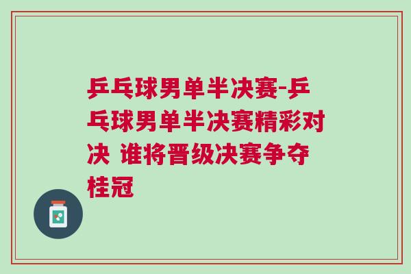 乒乓球男單半決賽-乒乓球男單半決賽精彩對決 誰將晉級決賽爭奪桂冠