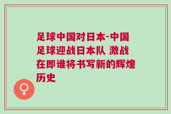足球中國(guó)對(duì)日本-中國(guó)足球迎戰(zhàn)日本隊(duì) 激戰(zhàn)在即誰(shuí)將書寫新的輝煌歷史