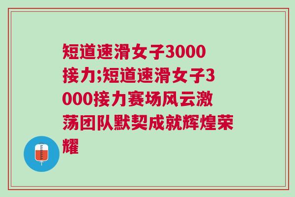 短道速滑女子3000接力;短道速滑女子3000接力賽場風(fēng)云激蕩團(tuán)隊(duì)默契成就輝煌榮耀