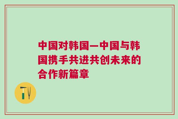 中國對韓國—中國與韓國攜手共進共創未來的合作新篇章
