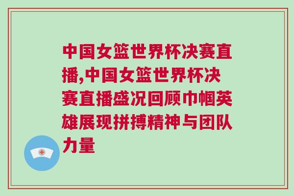 中國女籃世界杯決賽直播,中國女籃世界杯決賽直播盛況回顧巾幗英雄展現拼搏精神與團隊力量