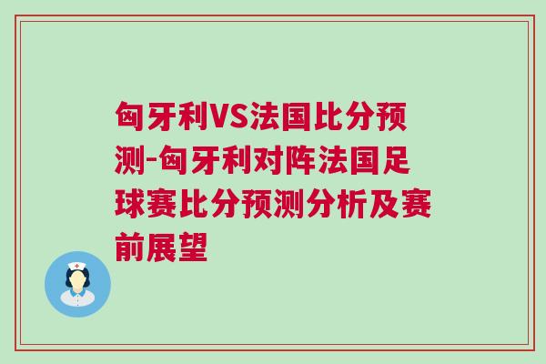 匈牙利VS法國比分預(yù)測-匈牙利對陣法國足球賽比分預(yù)測分析及賽前展望