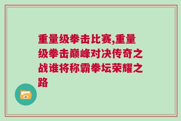 重量級拳擊比賽,重量級拳擊巔峰對決傳奇之戰(zhàn)誰將稱霸拳壇榮耀之路