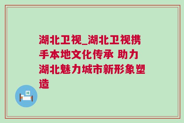 湖北衛視_湖北衛視攜手本地文化傳承 助力湖北魅力城市新形象塑造