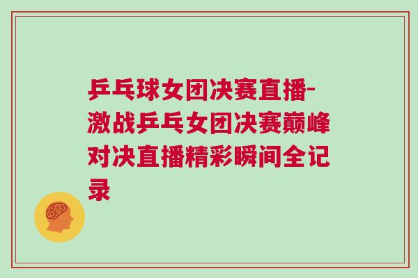 乒乓球女團決賽直播-激戰乒乓女團決賽巔峰對決直播精彩瞬間全記錄