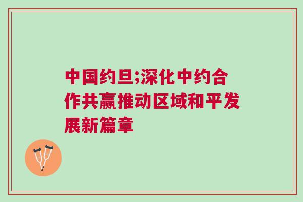 中國約旦;深化中約合作共贏推動區(qū)域和平發(fā)展新篇章